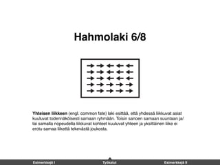 Hahmolaki 6/8
Yhteisen liikkeen (engl. common fate) laki esittää, että yhdessä liikkuvat asiat
kuuluvat todennäköisesti samaan ryhmään. Toisin sanoen samaan suuntaan ja/
tai samalla nopeudella liikkuvat kohteet kuuluvat yhteen ja yksittäinen liike ei
erotu samaa liikettä tekevästä joukosta.
Esimerkkejä I Työkalut Esimerkkejä II
 