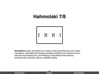 Hahmolaki 7/8
Symmetrian (engl. symmetry) lain mukaan mitä symmetrisempi kuvio osista
muodostuu, sitä helpommin katsoja havaitsee kohteeksi symmetrisen kuvion,
eikä sitä muodostavia osia. Symmetrisyys houkuttelee kenet tahansa
kohdistamaan huomiota, sillä se miellyttää aisteja.
Esimerkkejä I Työkalut Esimerkkejä II
 