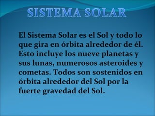 El Sistema Solar es el Sol y todo lo que gira en órbita alrededor de él. Esto incluye los nueve planetas y sus lunas, numerosos asteroides y cometas. Todos son sostenidos en órbita alrededor del Sol por la fuerte gravedad del Sol.  