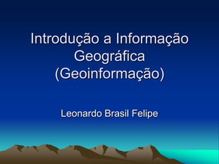 Introdução a Informação
       Geográfica
    (Geoinformação)

    Leonardo Brasil Felipe
 