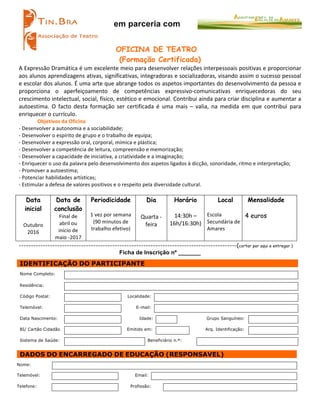 em parceria com
OFICINA DE TEATRO
(Formação Certificada)
A	
  Expressão	
  Dramática	
  é	
  um	
  excelente	
  meio	
  para	
  desenvolver	
  relações	
  interpessoais	
  positivas	
  e	
  proporcionar	
  
aos	
  alunos	
  aprendizagens	
  ativas,	
  significativas,	
  integradoras	
  e	
  socializadoras,	
  visando	
  assim	
  o	
  sucesso	
  pessoal	
  
e	
  escolar	
  dos	
  alunos.	
  É	
  uma	
  arte	
  que	
  abrange	
  todos	
  os	
  aspetos	
  importantes	
  do	
  desenvolvimento	
  da	
  pessoa	
  e	
  
proporciona	
   o	
   aperfeiçoamento	
   de	
   competências	
   expressivo-­‐comunicativas	
   enriquecedoras	
   do	
   seu	
  
crescimento	
  intelectual,	
  social,	
  físico,	
  estético	
  e	
  emocional.	
  Contribui	
  ainda	
  para	
  criar	
  disciplina	
  e	
  aumentar	
  a	
  
autoestima.	
   O	
   facto	
   desta	
   formação	
   ser	
   certificada	
   é	
   uma	
   mais	
   –	
   valia,	
   na	
   medida	
   em	
   que	
   contribui	
   para	
  
enriquecer	
  o	
  currículo.	
  	
  
Objetivos	
  da	
  Oficina	
  
-­‐	
  Desenvolver	
  a	
  autonomia	
  e	
  a	
  sociabilidade;	
  
-­‐	
  Desenvolver	
  o	
  espírito	
  de	
  grupo	
  e	
  o	
  trabalho	
  de	
  equipa;	
  
-­‐	
  Desenvolver	
  a	
  expressão	
  oral,	
  corporal,	
  mímica	
  e	
  plástica;	
  
-­‐	
  Desenvolver	
  a	
  competência	
  de	
  leitura,	
  compreensão	
  e	
  memorização;	
  	
  
-­‐	
  Desenvolver	
  a	
  capacidade	
  de	
  iniciativa,	
  a	
  criatividade	
  e	
  a	
  imaginação;	
  
-­‐	
  Enriquecer	
  o	
  uso	
  da	
  palavra	
  pelo	
  desenvolvimento	
  dos	
  aspetos	
  ligados	
  à	
  dicção,	
  sonoridade,	
  ritmo	
  e	
  interpretação;	
  
-­‐	
  Promover	
  a	
  autoestima;	
  
-­‐	
  Potenciar	
  habilidades	
  artísticas;	
  
-­‐	
  Estimular	
  a	
  defesa	
  de	
  valores	
  positivos	
  e	
  o	
  respeito	
  pela	
  diversidade	
  cultural.	
  
	
  
Data
inicial
Outubro	
  
2016	
  
Data de
conclusão
Final	
  de	
  
abril	
  ou	
  
início	
  de	
  
maio	
  -­‐2017	
  
Periodicidade
	
  
1	
  vez	
  por	
  semana	
  
(90	
  minutos	
  de	
  
trabalho	
  efetivo)	
  
Dia
Quarta	
  -­‐	
  
feira	
  
Horário
	
  
14:30h	
  –	
  
16h/16:30h)	
  
Local
	
  
Escola	
  
Secundária	
  de	
  
Amares	
  
Mensalidade
	
  
4 euros
-------------------------------------------------------------------------------------------(cortar por aqui e entregar )
Ficha de Inscrição nº _______
IDENTIFICAÇÃO DO PARTICIPANTE
Nome Completo:
Residência:
Código Postal: Localidade:
Telemóvel: E-mail:
Data Nascimento: Idade: Grupo Sanguíneo:
BI/ Cartão Cidadão Emitido em: Arq. Identificação:
Sistema de Saúde: Beneficiário n.º:
DADOS DO ENCARREGADO DE EDUCAÇÃO (RESPONSAVEL)
Nome:
Telemóvel: Email:
Telefone: Profissão:
	
  
 