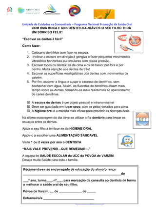 Unidade de Cuidados na Comunidade – Programa Nacional Promoção da Saúde Oral
COM UMA BOCA E UNS DENTES SAUDÁVEIS O SEU FILHO TERÁ
UM SORRISO FELIZ!
“Escovar os dentes é fácil”
Como fazer:
1. Colocar o dentífrico com fluor na escova.
2. Inclinar a escova em direção à gengiva e fazer pequenos movimentos
vibratórios horizontais ou circulares com pouca pressão.
3. Escovar todos os dentes: os de cima e os de baixo; por fora e por
dentro. Muita atenção aos dentes de trás!
4. Escovar as superfícies mastigatórias dos dentes com movimentos de
vaivém.
5. Por fim, escovar a língua e cuspir o excesso de dentífrico, sem
bochechar com água. Assim, os fluoretos do dentífrico atuam mais
tempo sobre os dentes, tornando-os mais resistentes ao aparecimento
de caries dentárias.
 A escova de dentes é um objeto pessoal e intransmissível
 Deve ser guardada em lugar seco, com os pelos voltados para cima
 A higiene oral é a medida mais eficaz para prevenir as doenças orais
Na última escovagem do dia deve-se utilizar o fio dentário para limpar os
espaços entre os dentes.
Ajude o seu filho a lembrar-se da HIGIENE ORAL
Ajude-o a escolher uma ALIMENTAÇÃO SAUDAVEL
Visite 1 ou 2 vezes por ano o DENTISTA
“MAIS VALE PREVENIR…QUE REMEDIAR…”
A equipa de SAUDE ESCOLAR da UCC da POVOA de VARZIM.
Deseja muita Saúde para toda a família.
Recomenda-se ao encarregado de educação do aluno/criança
________________________________________________________do
___º ano, turma___, nº___, para marcação de consulta ao dentista de forma
a melhorar a saúde oral do seu filho.
Póvoa de Varzim, __ de _____________ de _____
Enfermeiro/a _____________________________
Saúde Oral - UCC Povoa Varzim – uccdapovoa@gmail.com

 