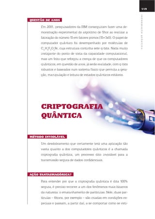 119
QuEstão dE anos
em 2001, pesquisadores da iBM conseguiram fazer uma de-
monstração experimental do algoritmo de shor ao realizar a
fatoração do número 15 em fatores primos (15=3x5). o papel de
computador quântico foi desempenhado por moléculas de
C11
H5
F5
o2
Fe, cuja estrutura continha sete q-bits. nada muito
instigante do ponto de vista da capacidade computacional,
mas um feito que reforçou a crença de que os computadores
quânticos, em questão de anos, já serão realidade, com q-bits
robustos e baseados num sistema físico que permita a gera-
ção, manipulação e leitura de estados quânticos estáveis.
criptoGrafia
QuÂntica
mÉtodo inViolÁVEl
um desdobramento que certamente terá uma aplicação tão
vasta quanto a dos computadores quânticos é a chamada
criptografia quântica, um processo dito inviolável para a
transmissão segura de dados confidenciais.
ação fantasmaGórica?
Para entender por que a criptografia quântica é dita 100%
segura, é preciso recorrer a um dos fenômenos mais bizarros
da natureza: o emaranhamento de partículas. nele, duas par-
tículas – fótons, por exemplo – são criadas em condições es-
peciais e passam, a partir daí, a se comportar como se esti-
informaçãoQuÂntica
 