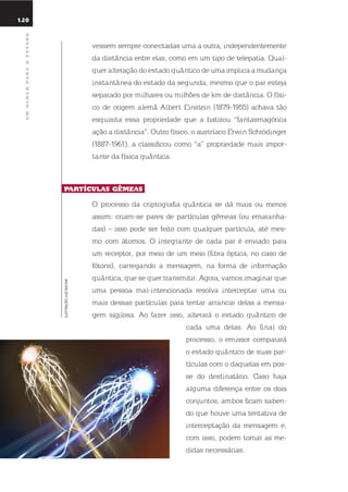 120
umolharparaofuturo
vessem sempre conectadas uma a outra, independentemente
da distância entre elas, como em um tipo de telepatia. qual-
quer alteração do estado quântico de uma implica a mudança
instantânea do estado da segunda, mesmo que o par esteja
separado por milhares ou milhões de km de distância. o físi-
co de origem alemã Albert einstein (1879-1955) achava tão
esquisita essa propriedade que a batizou “fantasmagórica
ação a distância”. outro físico, o austríaco erwin schrödinger
(1887-1961), a classificou como “a” propriedade mais impor-
tante da física quântica.
partículas GêmEas.
o processo da criptografia quântica se dá mais ou menos
assim: criam-se pares de partículas gêmeas (ou emaranha-
das) – isso pode ser feito com qualquer partícula, até mes-
mo com átomos. o integrante de cada par é enviado para
um receptor, por meio de um meio (fibra óptica, no caso de
fótons), carregando a mensagem, na forma de informação
quântica, que se quer transmitir. Agora, vamos imaginar que
uma pessoa mal-intencionada resolva interceptar uma ou
mais dessas partículas para tentar arrancar delas a mensa-
gem sigilosa. Ao fazer isso, alterará o estado quântico de
cada uma delas. Ao final do
processo, o emissor comparará
o estado quântico de suas par-
tículas com o daquelas em pos-
se do destinatário. Caso haja
alguma diferença entre os dois
conjuntos, ambos ficam saben-
do que houve uma tentativa de
interceptação da mensagem e,
com isso, podem tomar as me-
didas necessárias.
ILUSTRAÇÃOLUIZBALTAR
 