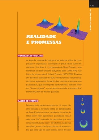 rEalidadE
E promEssas
condEnsado GiGantE.
A área da informação quântica se estende além da com-
putação e criptografia. ela engloba e prevê vários outros fe-
nômenos. um deles é o condensado de Bose-einstein, uma
referência ao físico indiano satyendra Bose (1894-1974) e ao
físico de origem alemã Albert einstein (1879-1955). Previsto
em meados da década de 1920, esse fenômeno é representa-
do por um aglomerado de partículas, mantido a temperaturas
baixíssimas, que se comporta coletivamente, como se fosse
um “átomo gigante”, o que permite estudar macroscopica-
mente detalhes do mundo quântico.
lasEr dE Átomos.
demonstrado experimentalmente há cerca de
uma década, a novidade sobre os condensados
de Bose-einstein é que a incidência de ondas de
rádio sobre esse aglomerado possibilita extrair
dele uma “fila” ordenada de partículas que vem
sendo denominada “laser” de átomos, dada sua
semelhança com o fenômeno óptico. Já se vislum-
bra que esse tipo de laser poderia servir de base
121
WOLFGANGKETTERLE/MIT(EUA)
informaçãoQuÂntica
 