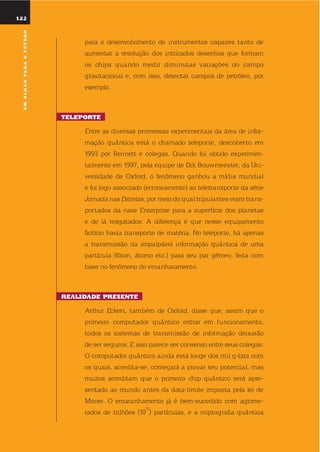 122
umolharparaofuturo
122
para o desenvolvimento de instrumentos capazes tanto de
aumentar a resolução dos intricados desenhos que formam
os chips quando medir diminutas variações do campo
gravitacional e, com isso, detectar campos de petróleo, por
exemplo.
tElEportE
entre as diversas promessas experimentais da área de infor-
mação quântica está o chamado teleporte, descoberto em
1993 por Bennett e colegas. quando foi obtido experimen-
talmente em 1997, pela equipe de dik Bouwmeester, da uni-
versidade de oxford, o fenômeno ganhou a mídia mundial
e foi logo associado (erroneamente) ao teletransporte da série
Jornada nas estrelas, por meio do qual tripulantes eram trans-
portados da nave enterprise para a superfície dos planetas
e de lá resgatados. A diferença é que nesse equipamento
fictício havia transporte de matéria. no teleporte, há apenas
a transmissão da impalpável informação quântica de uma
partícula (fóton, átomo etc.) para seu par gêmeo, feita com
base no fenômeno do emanharamento.
rEalidadE prEsEntE
Arthur eckert, também de oxford, disse que, assim que o
primeiro computador quântico entrar em funcionamento,
todos os sistemas de transmissão de informação deixarão
de ser seguros. e isso parece ser consenso entre seus colegas.
o computador quântico ainda está longe dos mil q-bits com
os quais, acredita-se, começará a provar seu potencial, mas
muitos acreditam que o primeiro chip quântico será apre-
sentado ao mundo antes da data-limite imposta pela lei de
Moore. o emaranhamento já é bem-sucedido com aglome-
rados de trilhões (10
12
) partículas, e a criptografia quântica
umolharparaofuturo
 
