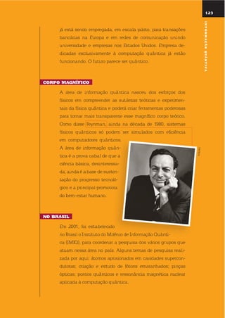 123
já está sendo empregada, em escala piloto, para transações
bancárias na europa e em redes de comunicação unindo
universidade e empresas nos estados unidos. empresa de-
dicadas exclusivamente à computação quântica já estão
funcionando. o futuro parece ser quântico.
corpo maGnífico
A área de informação quântica nasceu dos esforços dos
físicos em compreender as sutilezas teóricas e experimen-
tais da física quântica e poderá criar ferramentas poderosas
para tornar mais transparente esse magnífico corpo teórico.
Como disse Feynman, ainda na década de 1980, sistemas
físicos quânticos só podem ser simulados com eficiência
em computadores quânticos.
A área de informação quân-
tica é a prova cabal de que a
ciência básica, desinteressa-
da, ainda é a base de susten-
tação do progresso tecnoló-
gico e a principal promotora
do bem-estar humano.
no Brasil
em 2001, foi estabelecido
no Brasil o instituto do Milênio de informação quânti-
ca (iMiq), para coordenar a pesquisa dos vários grupos que
atuam nessa área no país. Alguns temas de pesquisa reali-
zada por aqui: átomos aprisionados em cavidades supercon-
dutoras; criação e estudo de fótons emaranhados; pinças
ópticas; pontos quânticos e ressonância magnética nuclear
aplicada à computação quântica.
CALTECH
informaçãoQuÂntica
 