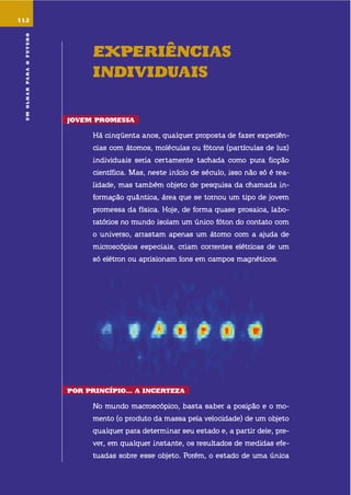 umolharparaofuturo
112
EXpEriências
indiViduais
JoVEm promEssa
há cinqüenta anos, qualquer proposta de fazer experiên-
cias com átomos, moléculas ou fótons (partículas de luz)
individuais seria certamente tachada como pura ficção
científica. mas, neste início de século, isso não só é rea-
lidade, mas também objeto de pesquisa da chamada in-
formação quântica, área que se tornou um tipo de jovem
promessa da física. hoje, de forma quase prosaica, labo-
ratórios no mundo isolam um único fóton do contato com
o universo, arrastam apenas um átomo com a ajuda de
microscópios especiais, criam correntes elétricas de um
só elétron ou aprisionam íons em campos magnéticos.
por princípio... a incErtEZa
no mundo macroscópico, basta saber a posição e o mo-
mento (o produto da massa pela velocidade) de um objeto
qualquer para determinar seu estado e, a partir dele, pre-
ver, em qualquer instante, os resultados de medidas efe-
tuadas sobre esse objeto. Porém, o estado de uma única
umolharparaofuturo
 