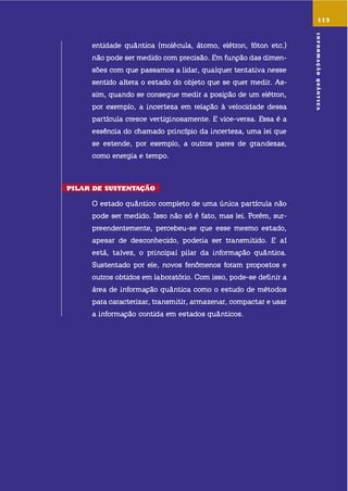 entidade quântica (molécula, átomo, elétron, fóton etc.)
não pode ser medido com precisão. em função das dimen-
sões com que passamos a lidar, qualquer tentativa nesse
sentido altera o estado do objeto que se quer medir. as-
sim, quando se consegue medir a posição de um elétron,
por exemplo, a incerteza em relação à velocidade dessa
partícula cresce vertiginosamente. e vice-versa. essa é a
essência do chamado princípio da incerteza, uma lei que
se estende, por exemplo, a outros pares de grandezas,
como energia e tempo.
pilar dE sustEntação
o estado quântico completo de uma única partícula não
pode ser medido. isso não só é fato, mas lei. Porém, sur-
preendentemente, percebeu-se que esse mesmo estado,
apesar de desconhecido, poderia ser transmitido. e aí
está, talvez, o principal pilar da informação quântica.
sustentado por ele, novos fenômenos foram propostos e
outros obtidos em laboratório. com isso, pode-se definir a
área de informação quântica como o estudo de métodos
para caracterizar, transmitir, armazenar, compactar e usar
a informação contida em estados quânticos.
113
informaçãoQuÂntica
 