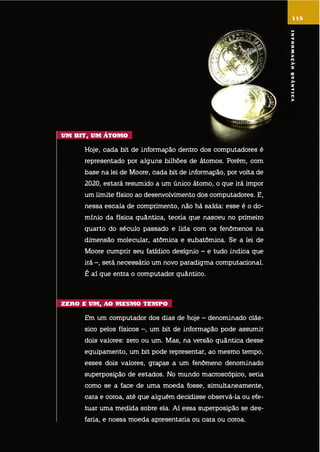 um Bit, um Átomo
hoje, cada bit de informação dentro dos computadores é
representado por alguns bilhões de átomos. Porém, com
base na lei de moore, cada bit de informação, por volta de
2020, estará resumido a um único átomo, o que irá impor
um limite físico ao desenvolvimento dos computadores. e,
nessa escala de comprimento, não há saída: esse é o do-
mínio da física quântica, teoria que nasceu no primeiro
quarto do século passado e lida com os fenômenos na
dimensão molecular, atômica e subatômica. se a lei de
moore cumprir seu fatídico desígnio – e tudo indica que
irá –, será necessário um novo paradigma computacional.
é aí que entra o computador quântico.
ZEro E um, ao mEsmo tEmpo
em um computador dos dias de hoje – denominado clás-
sico pelos físicos –, um bit de informação pode assumir
dois valores: zero ou um. mas, na versão quântica desse
equipamento, um bit pode representar, ao mesmo tempo,
esses dois valores, graças a um fenômeno denominado
superposição de estados. no mundo macroscópico, seria
como se a face de uma moeda fosse, simultaneamente,
cara e coroa, até que alguém decidisse observá-la ou efe-
tuar uma medida sobre ela. aí essa superposição se des-
faria, e nossa moeda apresentaria ou cara ou coroa.
115
informaçãoQuÂntica
 