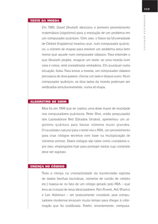 117
tEstE da moEda
em 1985, david deutsch idealizou o primeiro procedimento
matemático (algoritmo) para a resolução de um problema em
um computador quântico. Com isso, o físico da universidade
de oxford (inglaterra) mostrou que, num computador quânti-
co, o número de etapas para resolver um problema seria bem
menor que aquele num computador clássico. Para entender o
que deutsch propôs, imagine um teste: se uma moeda tiver
cara e coroa, será considerada verdadeira. em qualquer outra
situação, falsa. Para testar a moeda, um computador clássico
precisaria de dois passos: checar um lado e depois outro. num
computador quântico, os dois lados da moeda poderiam ser
verificados simultaneamente, numa só etapa.
alGoritmo dE shor
Mas foi em 1994 que se injetou uma dose maior de realidade
nos computadores quânticos. Peter shor, então pesquisador
dos laboratórios Bell (estados unidos), apresentou um al-
goritmo quântico para fatorar números muito grandes.
o candidato natural para o teste era o rsA, um procedimento
para criar códigos secretos com base na multiplicação de
números primos. esses códigos são tidos como invioláveis e,
por isso, empregados hoje para proteger dados cujo conteúdo
deve ser sigiloso.
crEnça no códiGo
toda a crença na inviolabilidade da transmissão sigilosa
de dados (senhas bancárias, números de cartão de crédito
etc.) baseia-se no fato de um código gerado pelo rsA – que
leva as iniciais de seus idealizadores, ron rivest, Adi shamir
e len Adleman – ser praticamente inviolável, pois compu-
tadores modernos levariam muito tempo para chegar à infor-
mação que foi codificada. Porém, recentemente, computa-
117
informaçãoQuÂntica
 