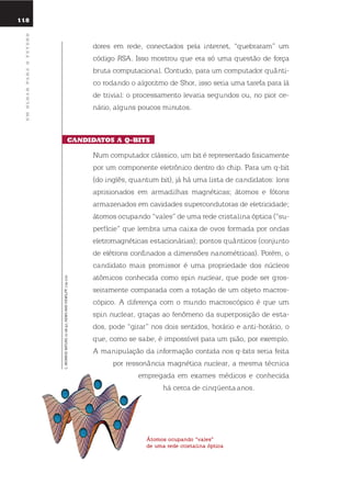 118
umolharparaofuturo
dores em rede, conectados pela internet, “quebraram” um
código rsA. isso mostrou que era só uma questão de força
bruta computacional. Contudo, para um computador quânti-
co rodando o algoritmo de shor, isso seria uma tarefa para lá
de trivial: o processamento levaria segundos ou, no pior ce-
nário, alguns poucos minutos.
candidatos a Q-Bits
num computador clássico, um bit é representado fisicamente
por um componente eletrônico dentro do chip. Para um q-bit
(do inglês, quantum bit), já há uma lista de candidatos: íons
aprisionados em armadilhas magnéticas; átomos e fótons
armazenados em cavidades supercondutoras de eletricidade;
átomos ocupando “vales” de uma rede cristalina óptica (“su-
perfície” que lembra uma caixa de ovos formada por ondas
eletromagnéticas estacionárias); pontos quânticos (conjunto
de elétrons confinados a dimensões nanométricas). Porém, o
candidato mais promissor é uma propriedade dos núcleos
atômicos conhecida como spin nuclear, que pode ser gros-
seiramente comparada com a rotação de um objeto macros-
cópico. A diferença com o mundo macroscópico é que um
spin nuclear, graças ao fenômeno da superposição de esta-
dos, pode “girar” nos dois sentidos, horário e anti-horário, o
que, como se sabe, é impossível para um pião, por exemplo.
A manipulação da informação contida nos q-bits seria feita
por ressonância magnética nuclear, a mesma técnica
empregada em exames médicos e conhecida
há cerca de cinqüenta anos.
átomos ocupando “vales”
de uma rede cristalina óptica
C.MONROE-NATURE21-08-97,NEWSANDVIEWS,PP.719-720
 