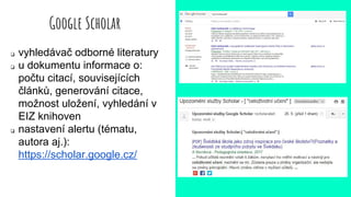Google Scholar
❏ vyhledávač odborné literatury
❏ u dokumentu informace o:
počtu citací, souvisejících
článků, generování citace,
možnost uložení, vyhledání v
EIZ knihoven
❏ nastavení alertu (tématu,
autora aj.):
https://scholar.google.cz/
 