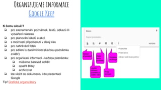 Organizujeme informace
Google Keep
K čemu slouží?
❏ pro zaznamenání poznámek, textů, odkazů či
vytváření nákresů
❏ pro plánování úkolů a akcí
❏ s možností připomenutí v daný čas
❏ pro nahrávání fotek
❏ pro sdílení s dalšími lidmi (každou poznámku
zvlášť)
❏ pro organizaci informací - každou poznámku:
❏ můžeme barevně odlišit
❏ opatřit štítky
❏ archivovat
❏ lze vložit do dokumentu i do prezentací
Google
Tip! Grafické organizátory
 