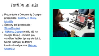 Vytváříme materiály
❏ Prezentace a Dokumenty Google -
prezentace, postery, e-booky,
tutoriály
❏ Šablony pro prezentace -
SlidesCarnival
❏ Nákresy Google (najdu též na
Google Disku) - vhodné pro
vytváření letáků, úpravy obrázků,
tvorba tutoriálů, či dalším
kreativním nápadům; Ukázka;
Ukázka 2
 