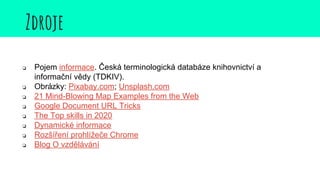 Zdroje
❏ Pojem informace. Česká terminologická databáze knihovnictví a
informační vědy (TDKIV).
❏ Obrázky: Pixabay.com; Unsplash.com
❏ 21 Mind-Blowing Map Examples from the Web
❏ Google Document URL Tricks
❏ The Top skills in 2020
❏ Dynamické informace
❏ Rozšíření prohlížeče Chrome
❏ Blog O vzdělávání
 