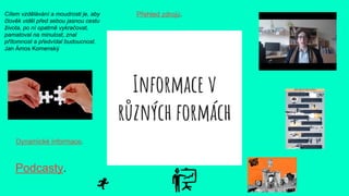 Informace v
různých formách
Podcasty.
Cílem vzdělávání a moudrosti je, aby
člověk viděl před sebou jasnou cestu
života, po ní opatrně vykračovat,
pamatoval na minulost, znal
přítomnost a předvídal budoucnost.
Jan Ámos Komenský
Přehled zdrojů.
Dynamické informace.
 