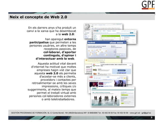 Neix el concepte de Web 2.0 En els darrers anys s'ha produït un canvi a la xarxa que ha desembocat a la  web 2.0 :  han aparegut  entorns participatius  que permeten a les persones usuàries, en altre temps receptores passives, de  col·laborar, d'aportar continguts, d'opinar i d'interactuar amb la web .  Aquesta actitud vital davant d'internet ha motivat que moltes empreses hagin vist clar que aquesta  web 2.0  els permetia d'acostar-se més a clients, proveïdors i contactes per retroalimentar-se amb les seves impressions, crítiques i/o suggeriments, al mateix temps que permet el treball virtual amb persones col·laboradores externes o amb teletreballadores.  
