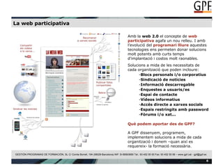La web participativa Amb la  web 2.0  el concepte de  web participativa  agafa un nou relleu. I amb l’evolució del  programari lliure  aquestes tecnologies ens permeten donar solucions molt potents amb curts temps d’implantació i costos molt raonables. Solucions a mida de les necessitats de cada organització que poden incloure: Blocs personals i/o corporatius Sindicació de notícies Informació descarregable  Enquestes a usuaris/es Espai de contacte Vídeos informatius Accés directe a xarxes socials Espais restringits amb password Fòrums i/o xat... Què podem aportar des de GPF? A GPF dissenyem, programem, implementem solucions a mida de cada organització i donem –quan així es requereix- la formació necessària. 