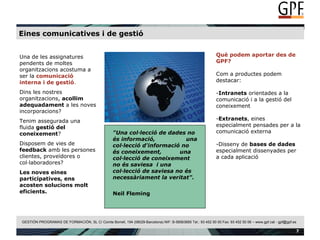 Eines comunicatives i de gestió Una de les assignatures pendents de moltes organitzacions acostuma a ser la  comunicació interna   i de gestió . Dins les nostres organitzacions,  acollim adequadament  a les noves incorporacions? Tenim assegurada una fluida  gestió del coneixement ? Disposem de vies de  feedback  amb les persones clientes, proveïdores o col·laboradores? Les noves eines participatives, ens acosten solucions molt eficients. Què podem aportar des de GPF? Com a productes podem destacar: Intranets  orientades a la comunicació i a la gestió del coneixement Extranets , eines especialment pensades per a la comunicació externa Disseny de  bases de dades  especialment dissenyades per a cada aplicació "Una col·lecció de dades no és informació, una col·lecció d'informació no és coneixement, una col·lecció de coneixement no és saviesa i una col·lecció de saviesa no és necessàriament la veritat". Neil Fleming   "Una col·lecció de dades no és informació,  una col·lecció d'informació no és coneixement,  una col·lecció de coneixement no és saviesa  i una col·lecció de saviesa no és necessàriament la veritat". Neil Fleming 
