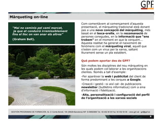 Màrqueting on-line “ Mai no caminis pel camí marcat,  ja que et conduirà irremissiblement  fins el lloc on van anar els altres” (Graham Bell).  Com comentàvem al començament d’aquesta presentació, el màrqueting tradicional està donant pas a una  nova concepció del màrquèting , més basat en el  boca-orella , en la  recomanació  de persones conegudes, en la  informació que “ens trobem”  en el moment en que la cerquem... Aquesta realitat ha generat el naixement de fenòmens com el  màrqueting viral , aquell que s’esten com un virus per la xarxa, saltant lliurament sense un pla establert. Què podem aportar des de GPF? Són moltes les disciplines del nou màrqueting en les quals podem col·laborar a les organitzacions clientes. Només a tall d’exemple: Fer aparèixer la  web i publicitat  del client de forma predominant a les cerques  a   Google . Creació i gestió –si així cal- de publicacions  newsletter  (butlletins informatius) com a eina d’informació i fidelització. Alta, personalització i configuració del perfil de l’organització a les xarxes socials 