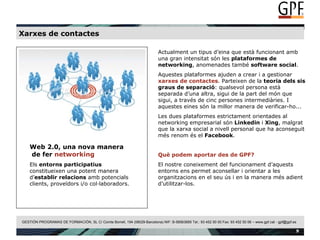 Xarxes de contactes Web 2.0, una nova manera  de fer  networking Els  entorns participatius  constitueixen una potent manera d’ establir   relacions  amb potencials clients, proveïdors i/o col·laboradors. Actualment un tipus d’eina que està funcionant amb una gran intensitat són les  plataformes de networking , anomenades també  software social .  Aquestes plataformes ajuden a crear i a gestionar  xarxes de contactes . Parteixen de la  teoria dels sis graus de separació : qualsevol persona està separada d’una altra, sigui de la part del món que sigui, a través de cinc persones intermediàries. I aquestes eines són la millor manera de verificar-ho... Les dues plataformes estrictament orientades al networking empresarial són  Linkedin  i  Xing , malgrat que la xarxa social a nivell personal que ha aconseguit més renom és el  Facebook . Què podem aportar des de GPF? El nostre coneixement del funcionament d’aquests entorns ens permet aconsellar i orientar a les organitzacions en el seu ús i en la manera més adient d’utilitzar-los. 