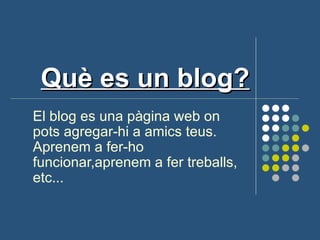 Què es un blog?
El blog es una pàgina web on
pots agregar-hi a amics teus.
Aprenem a fer-ho
funcionar,aprenem a fer treballs,
etc...
 