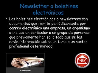 Newsletter o boletines electrónicos  Los boletines electrónicos o newsletters son documentos que remite periódicamente por correo electrónico una empresa, un organismo o incluso un particular a un grupo de personas que previamente han solicitado que se les envíe información sobre un tema o un sector profesional determinado 