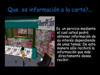 Que  es información a la carta?... Es  u n servicio mediante  el cual usted podrá obtener información de su interés dependiendo de unos temas; De esta manera sólo recibirá la información que más   directamente desee recibir . 