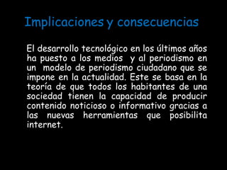 Implicaciones   y consecuencias  El desarrollo tecnológico en los últimos años ha puesto a los medios  y al periodismo en un  modelo de periodismo ciudadano que se impone en la actualidad. Este se basa en la teoría de que todos los habitantes de una sociedad tienen la capacidad de producir contenido noticioso o informativo gracias a las nuevas herramientas que posibilita internet. 
