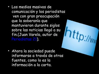 Los medios masivos de comunicación y los periodistas  ven con gran preocupación que la soberanía que mantuvieron durante siglos sobre las noticias llegó a su fin.(Juan Varela, autor de  Periodistas 21 ). Ahora la sociedad puede  informarse a través de otras fuentes, como lo es la información a la carta. 