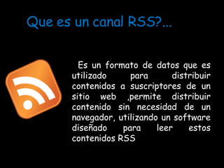 Que es un canal RSS?... Es un formato de datos que es utilizado para distribuir contenidos a suscriptores de un sitio web ,permite distribuir contenido sin necesidad de un navegador, utilizando un software diseñado para leer estos contenidos RSS  