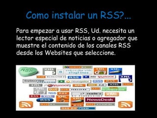 Como instalar un RSS?... Para empezar a usar RSS, Ud. necesita un lector especial de noticias o agregador que muestre el contenido de los canales RSS desde los Websites que seleccione. 