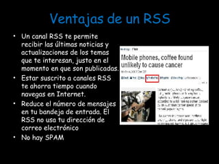 Ventajas de un RSS Un canal RSS te permite recibir las últimas noticias y actualizaciones de los temas que te interesan, justo en el momento en que son publicadas. Estar suscrito a canales RSS te ahorra tiempo cuando navegas en Internet. Reduce el número de mensajes en tu bandeja de entrada. El RSS no usa tu dirección de correo electrónico No hay SPAM 