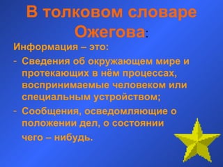 В толковом словаре Ожегова : Информация – это: Сведения об окружающем мире и протекающих в нём процессах, воспринимаемые человеком или специальным устройством; Сообщения, осведомляющие о положении дел, о состоянии  чего – нибудь.  