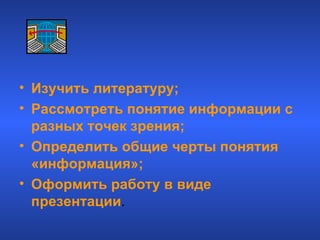 Изучить литературу; Рассмотреть понятие информации с разных точек зрения; Определить общие черты понятия «информация»; Оформить работу в виде презентации . Цели работы 