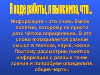 Информация – это очень ёмкое понятие, которому не просто дать чёткое определение. В это слово вкладывается разный смысл в технике, науке, жизни. Поэтому рассмотрим понятие информации с разных точек зрения и попробуем определить общие черты. В ходе работы, я выяснила, что... 