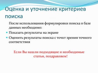 Оценка и уточнение критериев
поиска
  После использования формулировки поиска в базе
  данных необходимо:
 Показать результаты на экране
 Оценить результаты поиска с точкт зрения точного
  соответствия

    Если Вы нашли подходящие и необходимые
               статьи, поздравляем!
 
