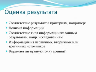 Оценка результата
 Соответствие результатов критериям, например:
 Новизна информации
 Соответствие типа информации желанным
  результатам, напр. исследованиям
 Информация из первичных, вторичных или
  третичных источников
 Выражает ли нужную точку зрения?
 