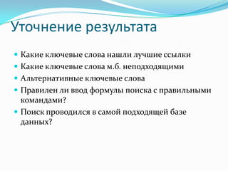 Уточнение результата
 Какие ключевые слова нашли лучшие ссылки
 Какие ключевые слова м.б. неподходящими
 Альтернативные ключевые слова
 Правилен ли ввод формулы поиска с правильными
  командами?
 Поиск проводился в самой подходящей базе
  данных?
 