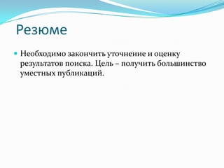 Резюме
 Необходимо закончить уточнение и оценку
 результатов поиска. Цель – получить большинство
 уместных публикаций.
 