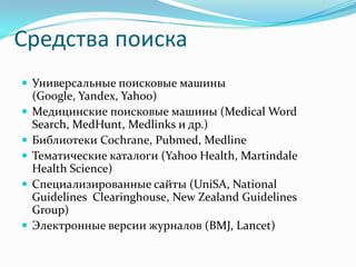 Средства поиска
 Универсальные поисковые машины
    (Google, Yandex, Yahoo)
   Медицинские поисковые машины (Medical Word
    Search, MedHunt, Medlinks и др.)
   Библиотеки Cochrane, Pubmed, Medline
   Тематические каталоги (Yahoo Health, Martindale
    Health Science)
   Специализированные сайты (UniSA, National
    Guidelines Clearinghouse, New Zealand Guidelines
    Group)
   Электронные версии журналов (BMJ, Lancet)
 