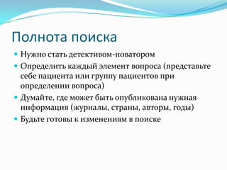 Полнота поиска
 Нужно стать детективом-новатором
 Определить каждый элемент вопроса (представьте
  себе пациента или группу пациентов при
  определении вопроса)
 Думайте, где может быть опубликована нужная
  информация (журналы, страны, авторы, годы)
 Будьте готовы к изменениям в поиске
 