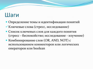 Шаги
 Определение темы и идентификация понятий
 Ключевые слова (стресс, исследование)
 Список ключевых слов для каждого понятия
  (стресс - беспокойство; исследование - изучение)
 Комбинирование слов (OR, AND, NOT) с
  использованием коннекторов или логических
  операторов или boolean
 
