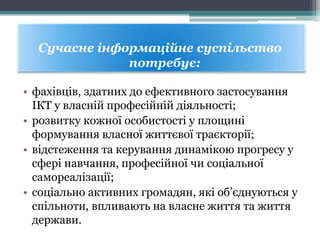• фахівців, здатних до ефективного застосування
ІКТ у власній професійній діяльності;
• розвитку кожної особистості у площині
формування власної життєвої траєкторії;
• відстеження та керування динамікою прогресу у
сфері навчання, професійної чи соціальної
самореалізації;
• соціально активних громадян, які об’єднуються у
спільноти, впливають на власне життя та життя
держави.
Сучасне інформаційне суспільство
потребує:
 