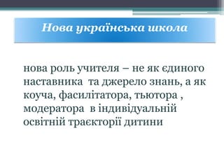 нова роль учителя – не як єдиного
наставника та джерело знань, а як
коуча, фасилітатора, тьютора ,
модератора в індивідуальній
освітній траєкторії дитини
Нова українська школа
 