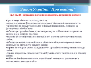 Закон України “Про освіту”
п.3 ст. 26 окреслює коло повноважень директора школи:
•організовує діяльність закладу освіти;
•вирішує питання фінансово-господарської діяльності закладу освіти;
•призначає на посаду та звільняє з посади працівників, визначає їх
функціональні обов’язки;
•забезпечує організацію освітнього процесу та здійснення контролю за
виконанням освітніх програм;
•забезпечує функціонування внутрішньої системи забезпечення якості
освіти;
•забезпечує умови для здійснення дієвого та відкритого громадського
контролю за діяльністю закладу освіти;
•сприяє та створює умови для діяльності органів самоврядування закладу
освіти;
•сприяє здоровому способу життя здобувачів освіти та працівників закладу
освіти;
•здійснює інші повноваження, передбачені законом та установчими
документами закладу освіти.
 