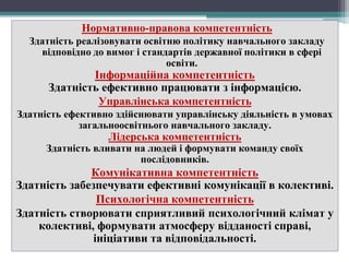 Нормативно-правова компетентність
Здатність реалізовувати освітню політику навчального закладу
відповідно до вимог і стандартів державної політики в сфері
освіти.
Інформаційна компетентність
Здатність ефективно працювати з інформацією.
Управлінська компетентність
Здатність ефективно здійснювати управлінську діяльність в умовах
загальноосвітнього навчального закладу.
Лідерська компетентність
Здатність вливати на людей і формувати команду своїх
послідовників.
Комунікативна компетентність
Здатність забезпечувати ефективні комунікації в колективі.
Психологічна компетентність
Здатність створювати сприятливий психологічний клімат у
колективі, формувати атмосферу відданості справі,
ініціативи та відповідальності.
 