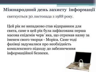 Міжнародний день захисту інформації
святкується 30 листопада з 1988 року.
Цей рік не випадково став відправним для
свята, саме в цей рік була зафіксована перша
масова епідемія черв`яка, що отримав назву за
іменем свого творця - Моріса. Саме тоді
фахівці задумалися про необхідність
комплексного підходу до забезпечення
інформаційної безпеки.
 