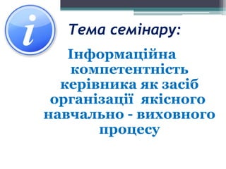 Тема семінару:
Інформаційна
компетентність
керівника як засіб
організації якісного
навчально - виховного
процесу
 